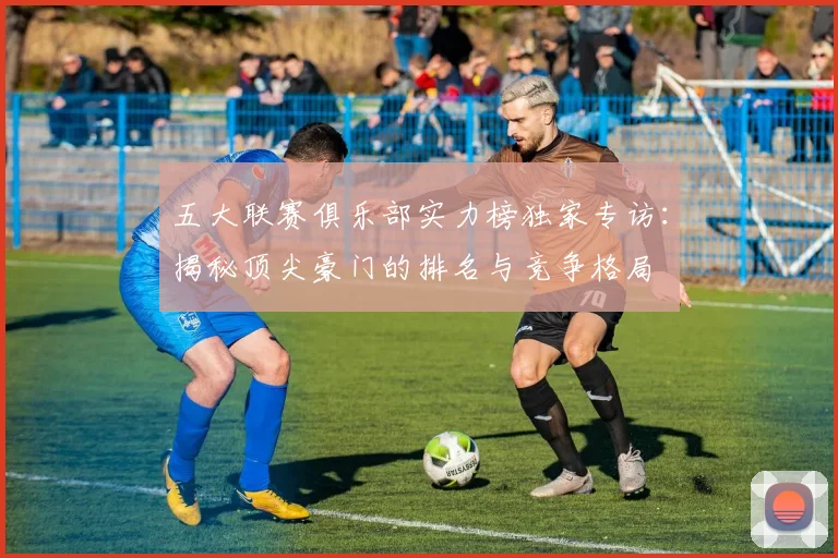 五大联赛俱乐部实力榜独家专访:揭秘顶尖豪门的排名与竞争格局