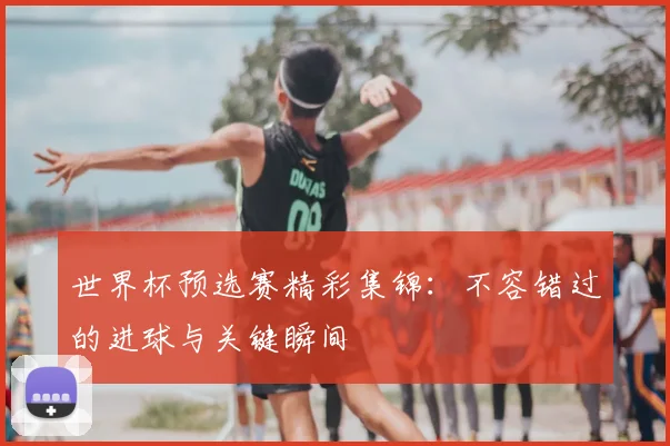 世界杯预选赛精彩集锦：不容错过的进球与关键瞬间