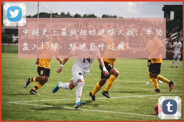 中超史上最疯狂的进球大战:单场轰入13球,球迷直呼过瘾!