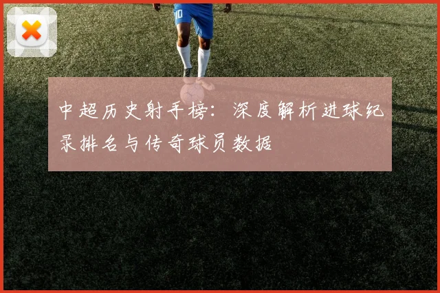 中超历史射手榜：深度解析进球纪录排名与传奇球员数据