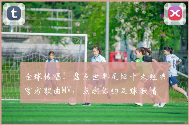 全球传唱!盘点世界足坛十大经典官方歌曲MV,点燃你的足球激情