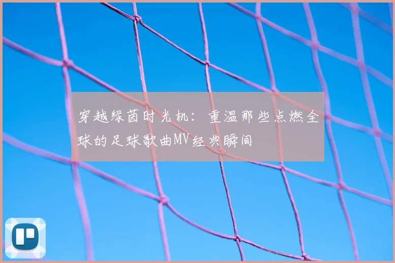 穿越绿茵时光机:重温那些点燃全球的足球歌曲MV经典瞬间