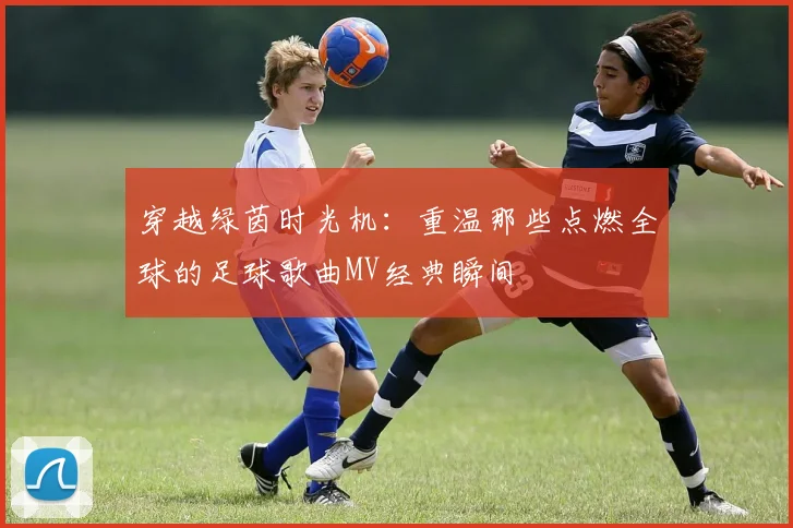 穿越绿茵时光机:重温那些点燃全球的足球歌曲MV经典瞬间
